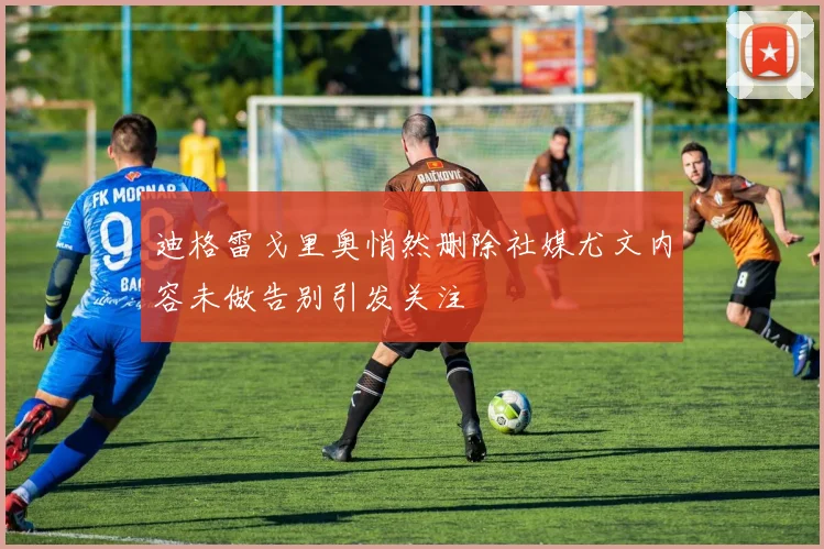 迪格雷戈里奥悄然删除社媒尤文内容未做告别引发关注