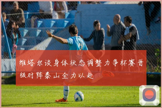 维塔尔谈身体状态调整力争杯赛晋级对阵泰山全力以赴