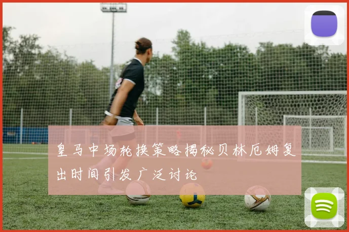 皇马中场轮换策略揭秘贝林厄姆复出时间引发广泛讨论