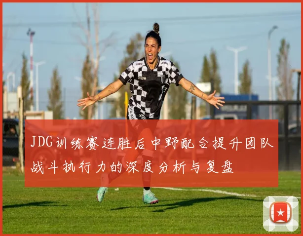 JDG训练赛连胜后中野配合提升团队战斗执行力的深度分析与复盘