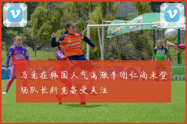 马竞在韩国人气高涨李刚仁尚未登场队长科克备受关注