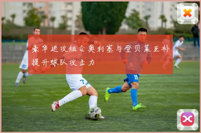 豪华进攻组合奥利塞与登贝莱互补提升球队攻击力