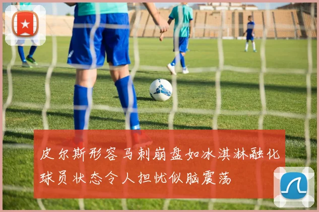 皮尔斯形容马刺崩盘如冰淇淋融化球员状态令人担忧似脑震荡