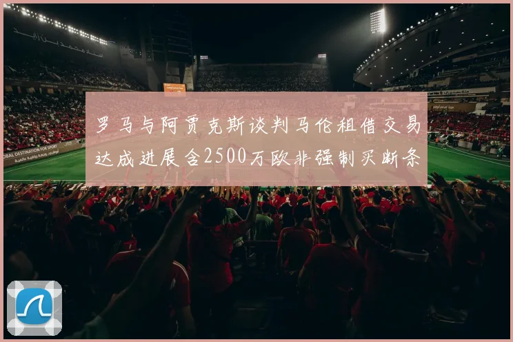 罗马与阿贾克斯谈判马伦租借交易达成进展含2500万欧非强制买断条款