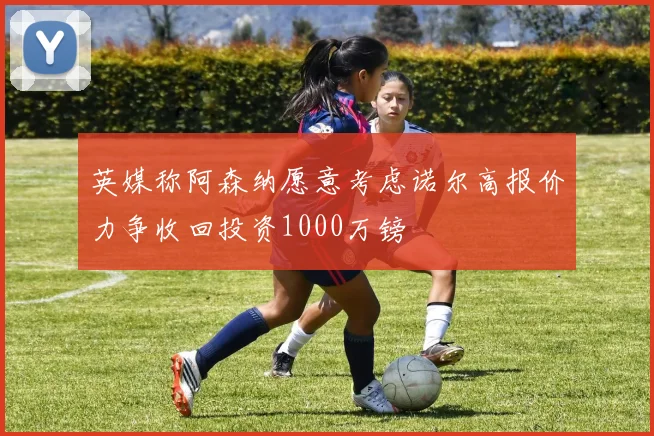 英媒称阿森纳愿意考虑诺尔高报价力争收回投资1000万镑