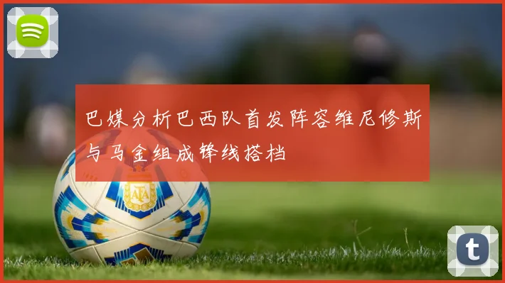 巴媒分析巴西队首发阵容维尼修斯与马金组成锋线搭档