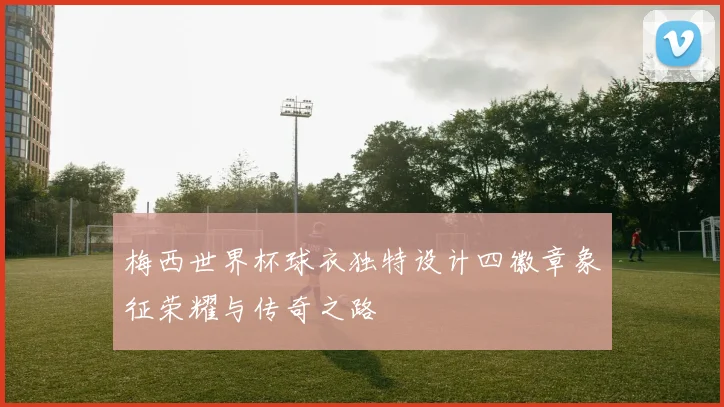 梅西世界杯球衣独特设计四徽章象征荣耀与传奇之路