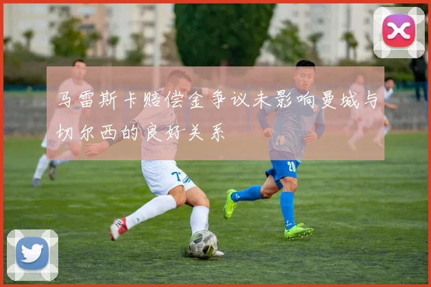 马雷斯卡赔偿金争议未影响曼城与切尔西的良好关系