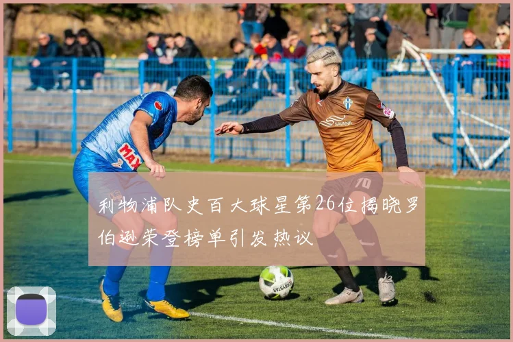 利物浦队史百大球星第26位揭晓罗伯逊荣登榜单引发热议