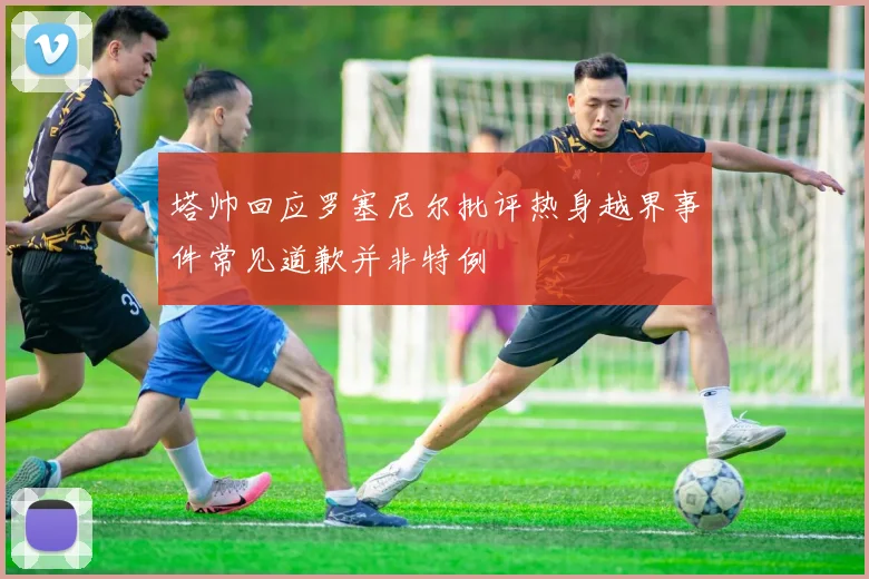 塔帅回应罗塞尼尔批评热身越界事件常见道歉并非特例