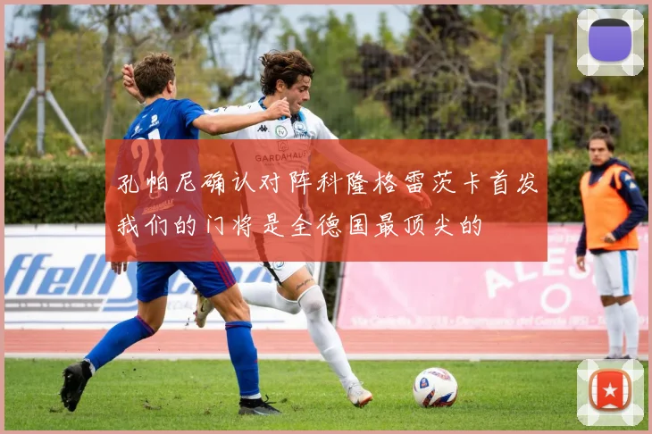 孔帕尼确认对阵科隆格雷茨卡首发我们的门将是全德国最顶尖的