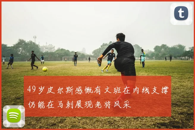 49岁皮尔斯感慨有文班在内线支撑仍能在马刺展现老将风采