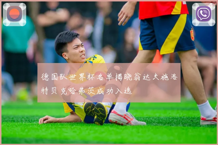 德国队世界杯名单揭晓翁达夫施洛特贝克哈弗茨成功入选