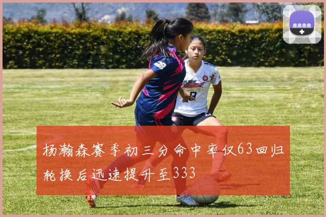 杨瀚森赛季初三分命中率仅63回归轮换后迅速提升至333
