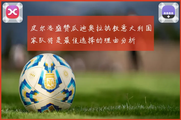 皮尔洛盛赞瓜迪奥拉执教意大利国家队将是最佳选择的理由分析