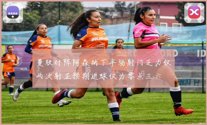 曼联对阵阿森纳下半场射门乏力仅两次射正预期进球仅为零点三六