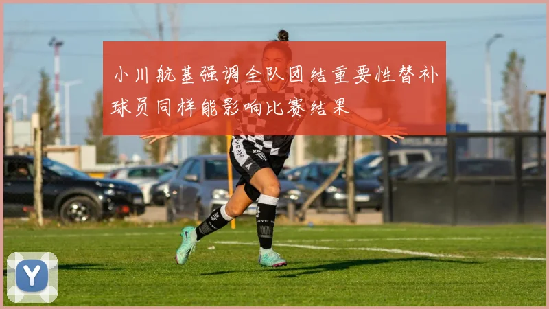 小川航基强调全队团结重要性替补球员同样能影响比赛结果