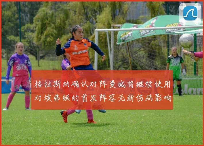 格拉斯纳确认对阵曼城将继续使用对埃弗顿的首发阵容无新伤病影响