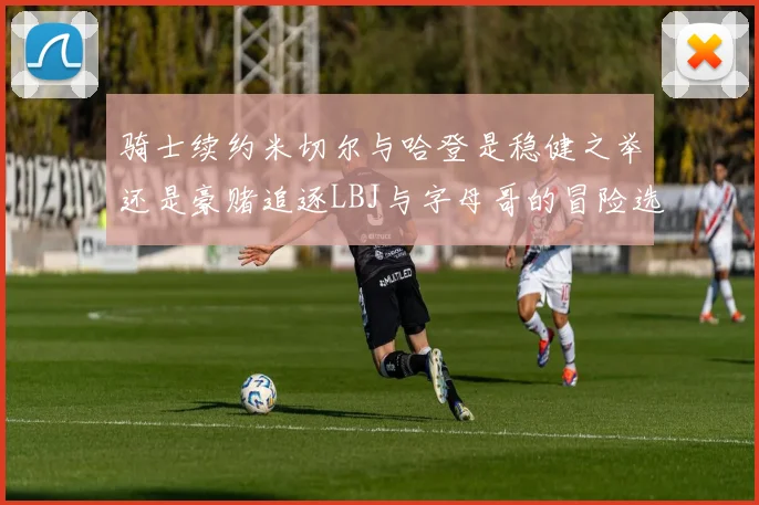 骑士续约米切尔与哈登是稳健之举还是豪赌追逐LBJ与字母哥的冒险选择