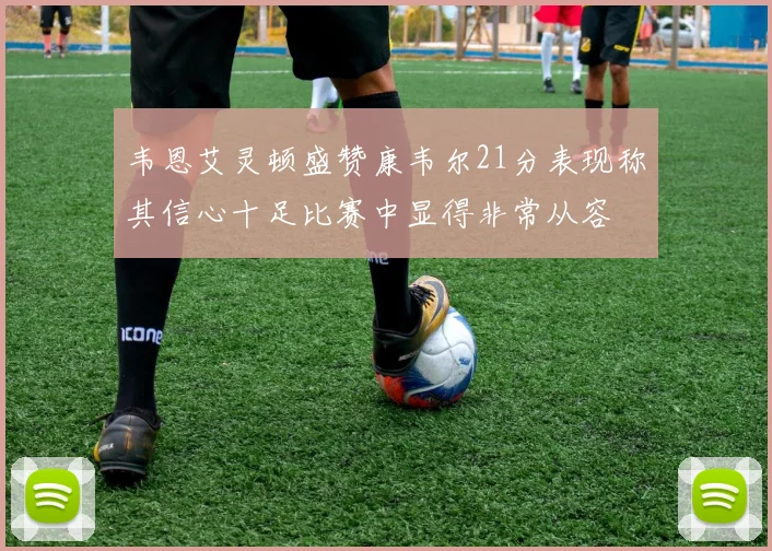 韦恩艾灵顿盛赞康韦尔21分表现称其信心十足比赛中显得非常从容