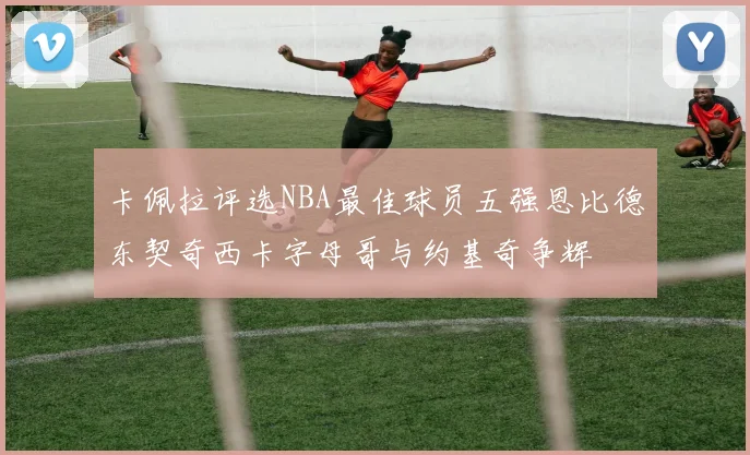 卡佩拉评选NBA最佳球员五强恩比德东契奇西卡字母哥与约基奇争辉