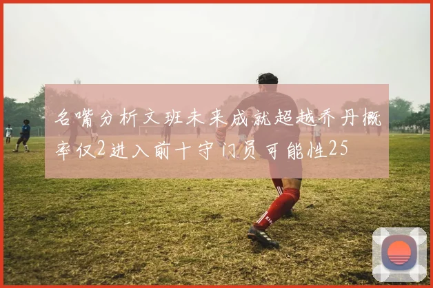 名嘴分析文班未来成就超越乔丹概率仅2进入前十守门员可能性25