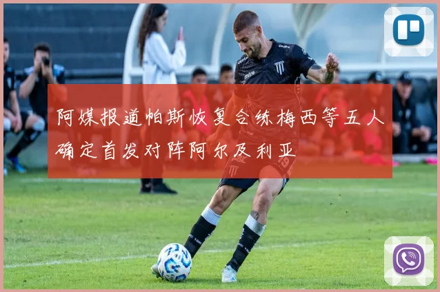 阿媒报道帕斯恢复合练梅西等五人确定首发对阵阿尔及利亚