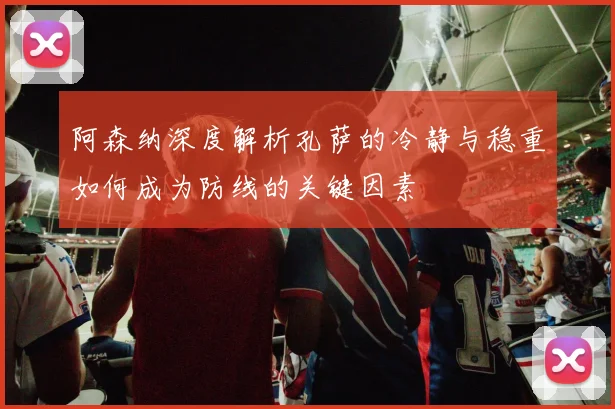 阿森纳深度解析孔萨的冷静与稳重如何成为防线的关键因素