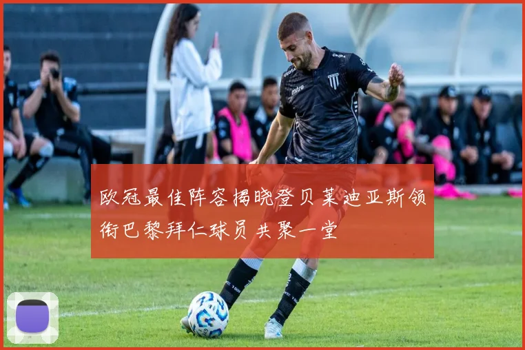 欧冠最佳阵容揭晓登贝莱迪亚斯领衔巴黎拜仁球员共聚一堂