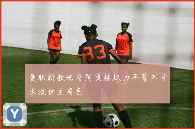 曼联新教练与阿莫林权力平等不寻求救世主角色