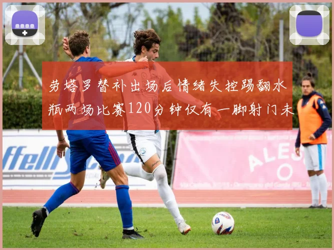 劳塔罗替补出场后情绪失控踢翻水瓶两场比赛120分钟仅有一脚射门未能进球